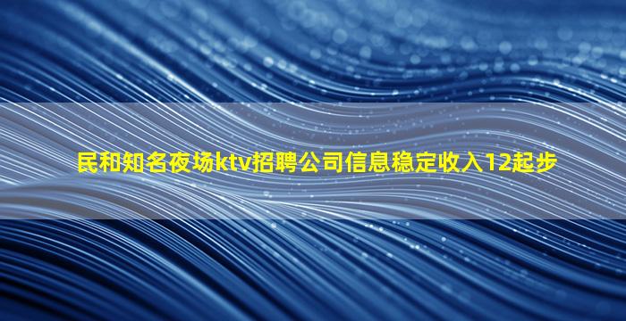 民和知名夜场ktv招聘公司信息稳定收入12起步